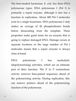 The best‐studied bacterium, E. coli, has three DNA
polymerase types. DNA polymerase I (Pol I) is
primarily a repair enzyme, although it also has a
function in replication. About 400 Pol I molecules
exist in a single bacterium. DNA polymerase I only
makes an average of 20 phosphodiester bonds
before dissociating from the template. These
properties make good sense for an enzyme that is
going to replace damaged DNA. Damage occurs at
separate locations so the large number of Pol I
molecules means that a repair enzyme is always
close at hand.
DNA polymerase I has nucleolytic
(depolymerizing) activities, which are an intimate
part of their function. The 5′ to 3′ exonuclease
activity removes base‐paired sequences ahead of
the polymerizing activity. During replication, this
can remove primers ahead of the polymerizing
function of the polymerase.
 