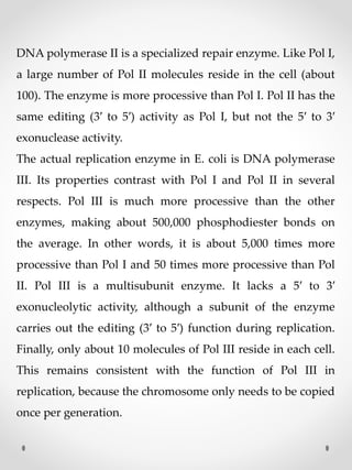DNA polymerase II is a specialized repair enzyme. Like Pol I,
a large number of Pol II molecules reside in the cell (about
100). The enzyme is more processive than Pol I. Pol II has the
same editing (3′ to 5′) activity as Pol I, but not the 5′ to 3′
exonuclease activity.
The actual replication enzyme in E. coli is DNA polymerase
III. Its properties contrast with Pol I and Pol II in several
respects. Pol III is much more processive than the other
enzymes, making about 500,000 phosphodiester bonds on
the average. In other words, it is about 5,000 times more
processive than Pol I and 50 times more processive than Pol
II. Pol III is a multisubunit enzyme. It lacks a 5′ to 3′
exonucleolytic activity, although a subunit of the enzyme
carries out the editing (3′ to 5′) function during replication.
Finally, only about 10 molecules of Pol III reside in each cell.
This remains consistent with the function of Pol III in
replication, because the chromosome only needs to be copied
once per generation.
 