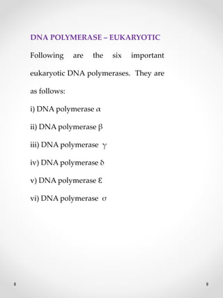 DNA POLYMERASE – EUKARYOTIC
Following are the six important
eukaryotic DNA polymerases. They are
as follows:
i) DNA polymerase α
ii) DNA polymerase β
iii) DNA polymerase γ
iv) DNA polymerase δ
v) DNA polymerase Ɛ
vi) DNA polymerase σ
 