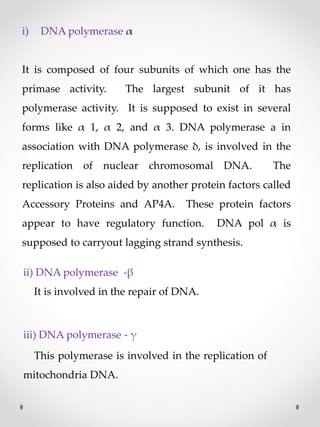 i) DNA polymerase α
It is composed of four subunits of which one has the
primase activity. The largest subunit of it has
polymerase activity. It is supposed to exist in several
forms like α 1, α 2, and α 3. DNA polymerase a in
association with DNA polymerase δ, is involved in the
replication of nuclear chromosomal DNA. The
replication is also aided by another protein factors called
Accessory Proteins and AP4A. These protein factors
appear to have regulatory function. DNA pol α is
supposed to carryout lagging strand synthesis.
ii) DNA polymerase -β
It is involved in the repair of DNA.
iii) DNA polymerase - γ
This polymerase is involved in the replication of
mitochondria DNA.
 