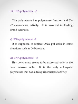 iv) DNA polymerase -δ
This polymerase has polymerase function and 3'--
>5’ exonuclease activity. It is involved in leading
strand synthesis.
v) DNA polymerase -Ɛ
It is supposed to replace DNA pol delta in some
situations such as DNA repair.
vi) DNA polymerase - σ
This polymerase seems to be expressed only in the
bone marrow cells. It is the only eukaryotic
polymerase that has a deoxy ribonuclease activity
 