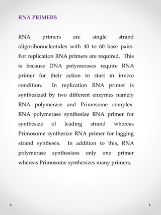 RNA PRIMERS
RNA primers are single strand
oligoribonucleotides with 40 to 60 base pairs.
For replication RNA primers are required. This
is because DNA polymerases require RNA
primer for their action to start in invivo
condition. In replication RNA primer is
synthesized by two different enzymes namely
RNA polymerase and Primosome complex.
RNA polymerase synthesize RNA primer for
synthesize of leading strand whereas
Primosome synthesize RNA primer for lagging
strand synthesis. In addition to this, RNA
polymerase synthesizes only one primer
whereas Primosome synthesizes many primers.
 