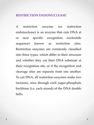 RESTRICTION ENDONUCLEASE
A restriction enzyme (or restriction
endonuclease) is an enzyme that cuts DNA at
or near specific recognition nucleotide
sequences known as restriction sites.
Restriction enzymes are commonly classified
into three types, which differ in their structure
and whether they cut their DNA substrate at
their recognition site, or if the recognition and
cleavage sites are separate from one another.
To cut DNA, all restriction enzymes make two
incisions, once through each sugar-phosphate
backbone (i.e. each strand) of the DNA double
helix.
 