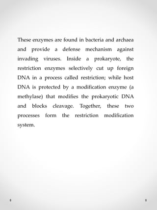 These enzymes are found in bacteria and archaea
and provide a defense mechanism against
invading viruses. Inside a prokaryote, the
restriction enzymes selectively cut up foreign
DNA in a process called restriction; while host
DNA is protected by a modification enzyme (a
methylase) that modifies the prokaryotic DNA
and blocks cleavage. Together, these two
processes form the restriction modification
system.
 