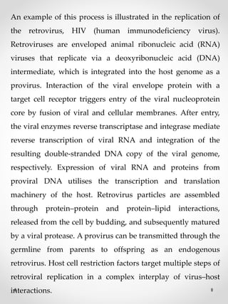 An example of this process is illustrated in the replication of
the retrovirus, HIV (human immunodeficiency virus).
Retroviruses are enveloped animal ribonucleic acid (RNA)
viruses that replicate via a deoxyribonucleic acid (DNA)
intermediate, which is integrated into the host genome as a
provirus. Interaction of the viral envelope protein with a
target cell receptor triggers entry of the viral nucleoprotein
core by fusion of viral and cellular membranes. After entry,
the viral enzymes reverse transcriptase and integrase mediate
reverse transcription of viral RNA and integration of the
resulting double‐stranded DNA copy of the viral genome,
respectively. Expression of viral RNA and proteins from
proviral DNA utilises the transcription and translation
machinery of the host. Retrovirus particles are assembled
through protein–protein and protein–lipid interactions,
released from the cell by budding, and subsequently matured
by a viral protease. A provirus can be transmitted through the
germline from parents to offspring as an endogenous
retrovirus. Host cell restriction factors target multiple steps of
retroviral replication in a complex interplay of virus–host
interactions.
 