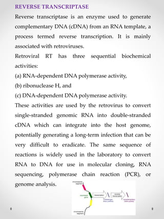 REVERSE TRANSCRIPTASE
Reverse transcriptase is an enzyme used to generate
complementary DNA (cDNA) from an RNA template, a
process termed reverse transcription. It is mainly
associated with retroviruses.
Retroviral RT has three sequential biochemical
activities:
(a) RNA-dependent DNA polymerase activity,
(b) ribonuclease H, and
(c) DNA-dependent DNA polymerase activity.
These activities are used by the retrovirus to convert
single-stranded genomic RNA into double-stranded
cDNA which can integrate into the host genome,
potentially generating a long-term infection that can be
very difficult to eradicate. The same sequence of
reactions is widely used in the laboratory to convert
RNA to DNA for use in molecular cloning, RNA
sequencing, polymerase chain reaction (PCR), or
genome analysis.
 