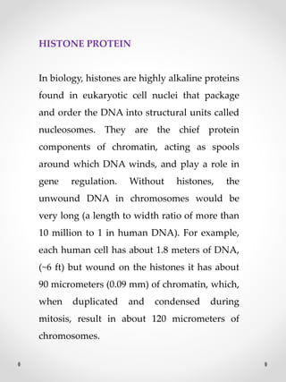 HISTONE PROTEIN
In biology, histones are highly alkaline proteins
found in eukaryotic cell nuclei that package
and order the DNA into structural units called
nucleosomes. They are the chief protein
components of chromatin, acting as spools
around which DNA winds, and play a role in
gene regulation. Without histones, the
unwound DNA in chromosomes would be
very long (a length to width ratio of more than
10 million to 1 in human DNA). For example,
each human cell has about 1.8 meters of DNA,
(~6 ft) but wound on the histones it has about
90 micrometers (0.09 mm) of chromatin, which,
when duplicated and condensed during
mitosis, result in about 120 micrometers of
chromosomes.
 
