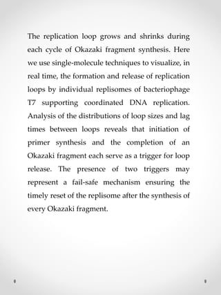 The replication loop grows and shrinks during
each cycle of Okazaki fragment synthesis. Here
we use single-molecule techniques to visualize, in
real time, the formation and release of replication
loops by individual replisomes of bacteriophage
T7 supporting coordinated DNA replication.
Analysis of the distributions of loop sizes and lag
times between loops reveals that initiation of
primer synthesis and the completion of an
Okazaki fragment each serve as a trigger for loop
release. The presence of two triggers may
represent a fail-safe mechanism ensuring the
timely reset of the replisome after the synthesis of
every Okazaki fragment.
 