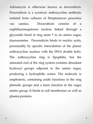 Adriamycin is otherwise known as doxorubicin.
Doxorubicin is a cytotoxic anthracycline antibiotic
isolated from cultures of Streptomyces peucetius
var. caesius. Doxorubicin consists of a
naphthacenequinone nucleus linked through a
glycosidic bond at ring atom 7 to an amino sugar,
daunosamine. Doxorubicin binds to nucleic acids,
presumably by specific intercalation of the planar
anthracycline nucleus with the DNA double helix.
The anthracycline ring is lipophilic, but the
saturated end of the ring system contains abundant
hydroxyl groups adjacent to the amino sugar,
producing a hydrophilic center. The molecule is
amphoteric, containing acidic functions in the ring
phenolic groups and a basic function in the sugar
amino group. It binds to cell membranes as well as
plasma proteins.
 