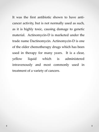 It was the first antibiotic shown to have anti-
cancer activity, but is not normally used as such,
as it is highly toxic, causing damage to genetic
material. Actinomycin-D is marketed under the
trade name Dactinomycin. Actinomycin-D is one
of the older chemotherapy drugs which has been
used in therapy for many years. It is a clear,
yellow liquid which is administered
intravenously and most commonly used in
treatment of a variety of cancers.
 