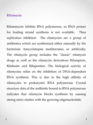 Rifamycin
Rifammycin inhibits RNA polymerase, so RNA primer
for leading strand synthesis is not available. Thus
replication inhibited. The rifamycins are a group of
antibiotics which are synthesized either naturally by the
bacterium Amycolatopsis mediterranei, or artificially.
The rifamycin group includes the "classic" rifamycin
drugs as well as the rifamycin derivatives Rifampicin,
Rifabutin and Rifapentine. The biological activity of
rifamycins relies on the inhibition of DNA-dependent
RNA synthesis. This is due to the high affinity of
rifamycins to prokaryotic RNA polymerase. Crystal
structure data of the antibiotic bound to RNA polymerase
indicates that rifamycin blocks synthesis by causing
strong steric clashes with the growing oligonucleotide.
 