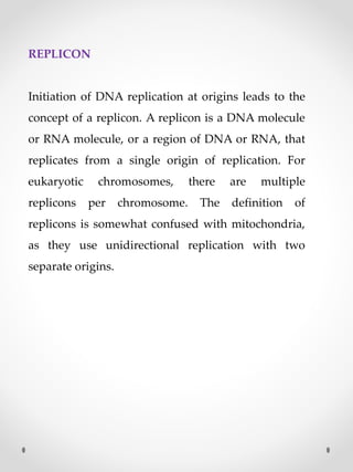 REPLICON
Initiation of DNA replication at origins leads to the
concept of a replicon. A replicon is a DNA molecule
or RNA molecule, or a region of DNA or RNA, that
replicates from a single origin of replication. For
eukaryotic chromosomes, there are multiple
replicons per chromosome. The definition of
replicons is somewhat confused with mitochondria,
as they use unidirectional replication with two
separate origins.
 