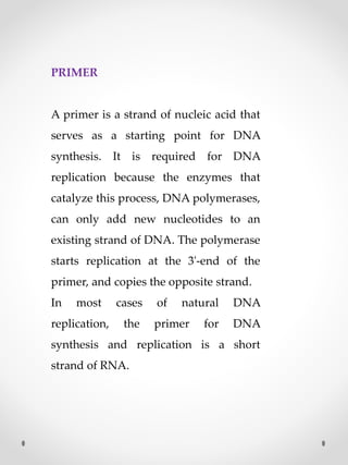 PRIMER
A primer is a strand of nucleic acid that
serves as a starting point for DNA
synthesis. It is required for DNA
replication because the enzymes that
catalyze this process, DNA polymerases,
can only add new nucleotides to an
existing strand of DNA. The polymerase
starts replication at the 3'-end of the
primer, and copies the opposite strand.
In most cases of natural DNA
replication, the primer for DNA
synthesis and replication is a short
strand of RNA.
 