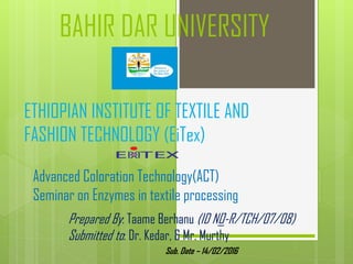 BAHIR DAR UNIVERSITY
ETHIOPIAN INSTITUTE OF TEXTILE AND
FASHION TECHNOLOGY (EiTex)
Advanced Coloration Technology(ACT)
Seminar on Enzymes in textile processing
Prepared By: Taame Berhanu (ID NO-R/TCH/07/08)
Submitted to: Dr. Kedar, & Mr. Murthy
Sub. Date – 14/02/2016
 