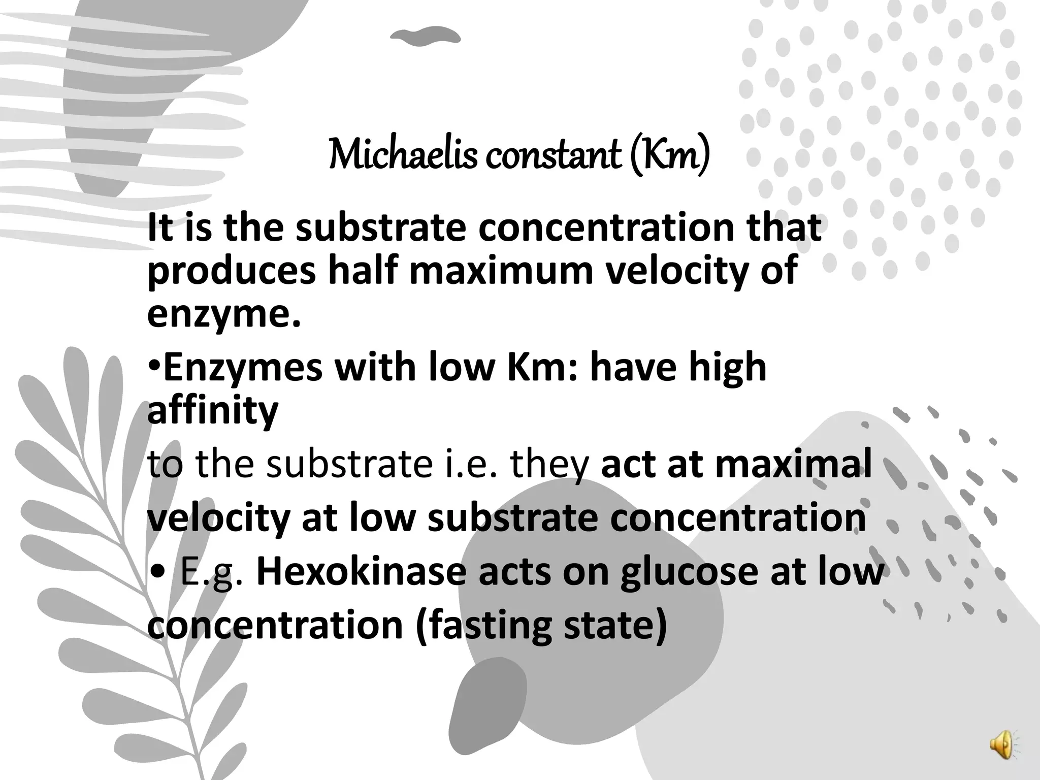 Michaelis constant (Km)
It is the substrate concentration that
produces half maximum velocity of
enzyme.
•Enzymes with low Km: have high
affinity
to the substrate i.e. they act at maximal
velocity at low substrate concentration
• E.g. Hexokinase acts on glucose at low
concentration (fasting state)
 