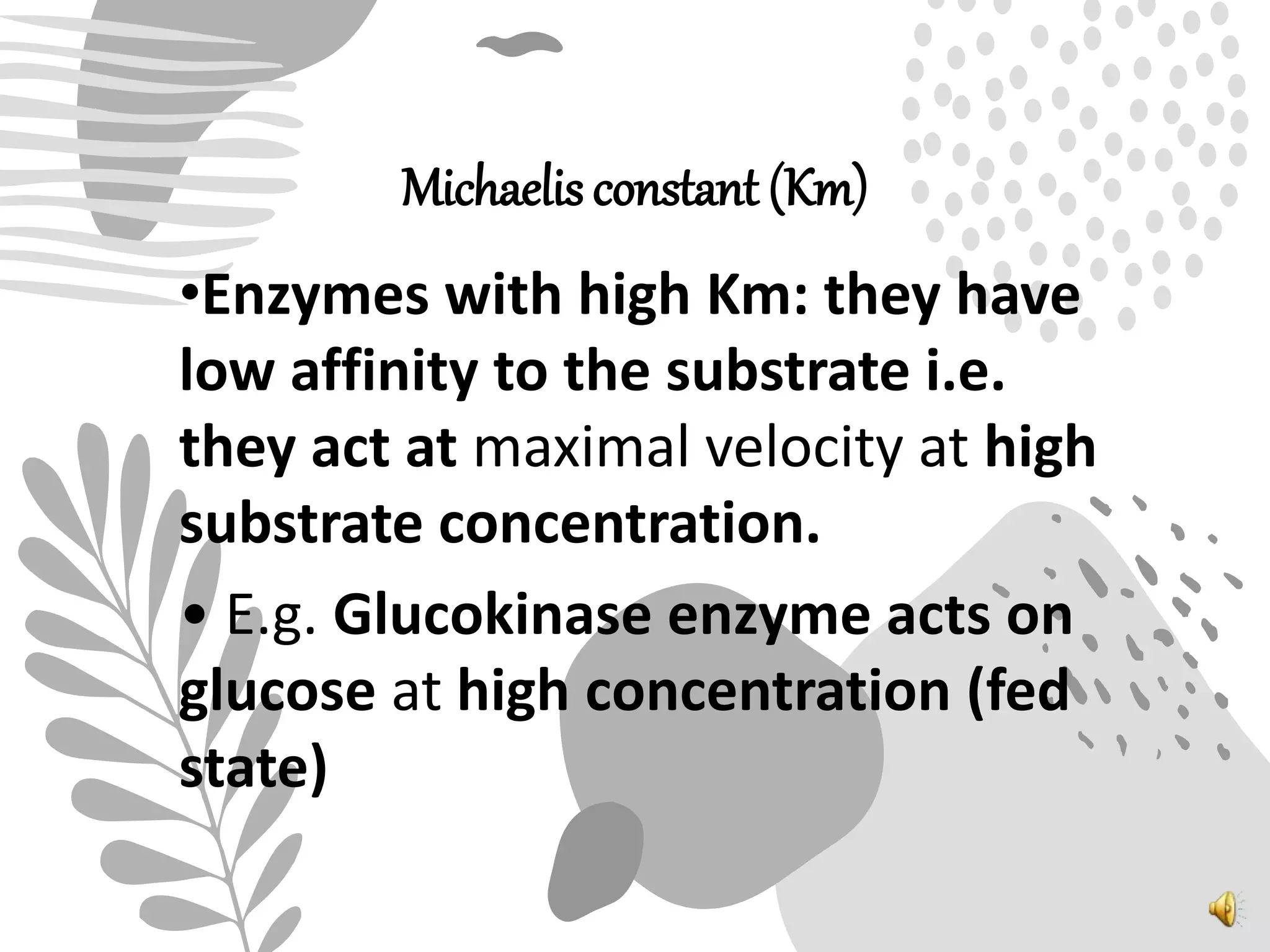 Michaelis constant (Km)
•Enzymes with high Km: they have
low affinity to the substrate i.e.
they act at maximal velocity at high
substrate concentration.
• E.g. Glucokinase enzyme acts on
glucose at high concentration (fed
state)
 