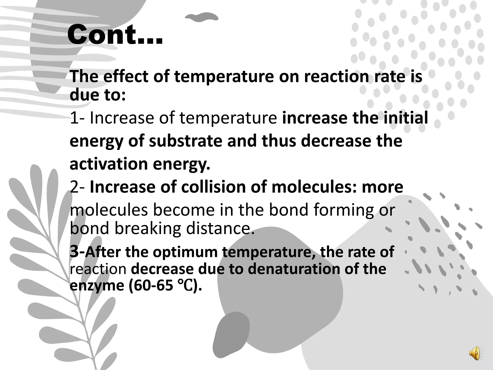 Cont…
The effect of temperature on reaction rate is
due to:
1- Increase of temperature increase the initial
energy of substrate and thus decrease the
activation energy.
2- Increase of collision of molecules: more
molecules become in the bond forming or
bond breaking distance.
3-After the optimum temperature, the rate of
reaction decrease due to denaturation of the
enzyme (60-65 ℃).
 