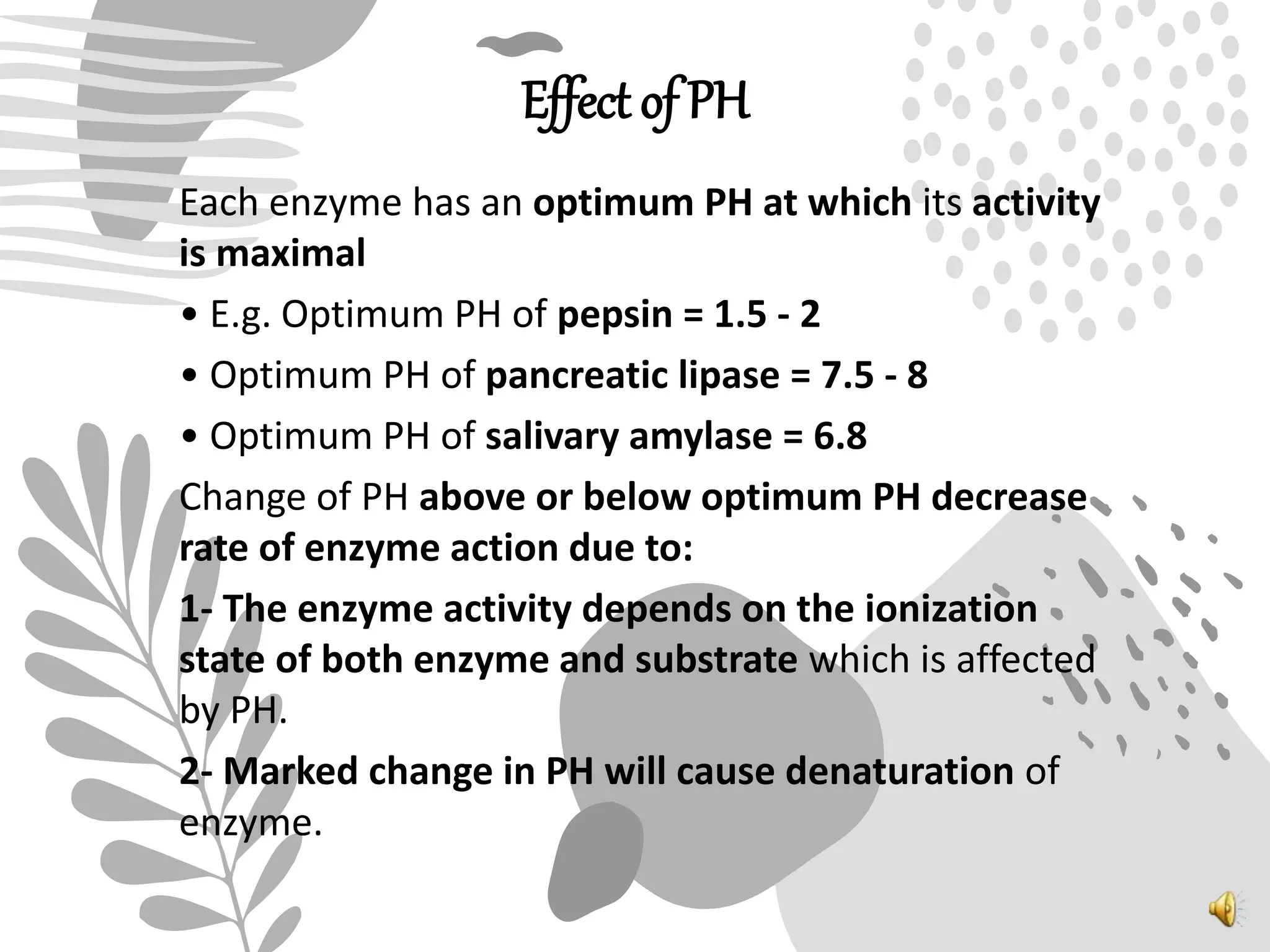 Effect of PH
Each enzyme has an optimum PH at which its activity
is maximal
• E.g. Optimum PH of pepsin = 1.5 - 2
• Optimum PH of pancreatic lipase = 7.5 - 8
• Optimum PH of salivary amylase = 6.8
Change of PH above or below optimum PH decrease
rate of enzyme action due to:
1- The enzyme activity depends on the ionization
state of both enzyme and substrate which is affected
by PH.
2- Marked change in PH will cause denaturation of
enzyme.
 