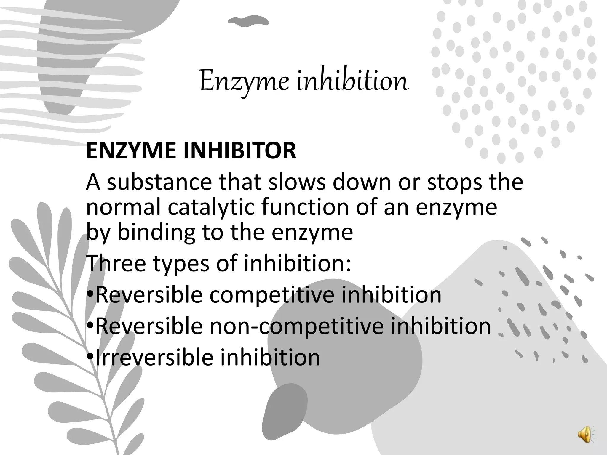 Enzyme inhibition
ENZYME INHIBITOR
A substance that slows down or stops the
normal catalytic function of an enzyme
by binding to the enzyme
Three types of inhibition:
•Reversible competitive inhibition
•Reversible non-competitive inhibition
•Irreversible inhibition
 