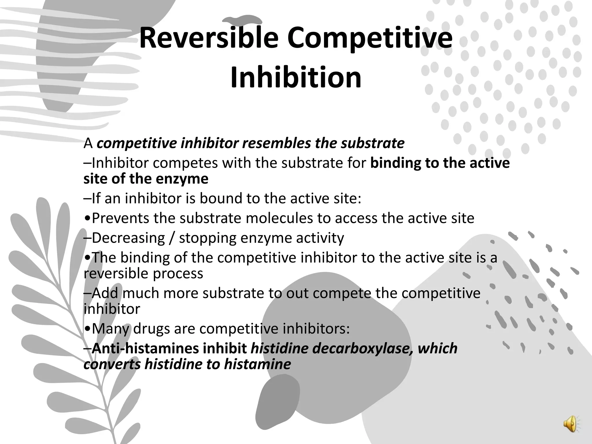 Reversible Competitive
Inhibition
A competitive inhibitor resembles the substrate
–Inhibitor competes with the substrate for binding to the active
site of the enzyme
–If an inhibitor is bound to the active site:
•Prevents the substrate molecules to access the active site
–Decreasing / stopping enzyme activity
•The binding of the competitive inhibitor to the active site is a
reversible process
–Add much more substrate to out compete the competitive
inhibitor
•Many drugs are competitive inhibitors:
–Anti-histamines inhibit histidine decarboxylase, which
converts histidine to histamine
 