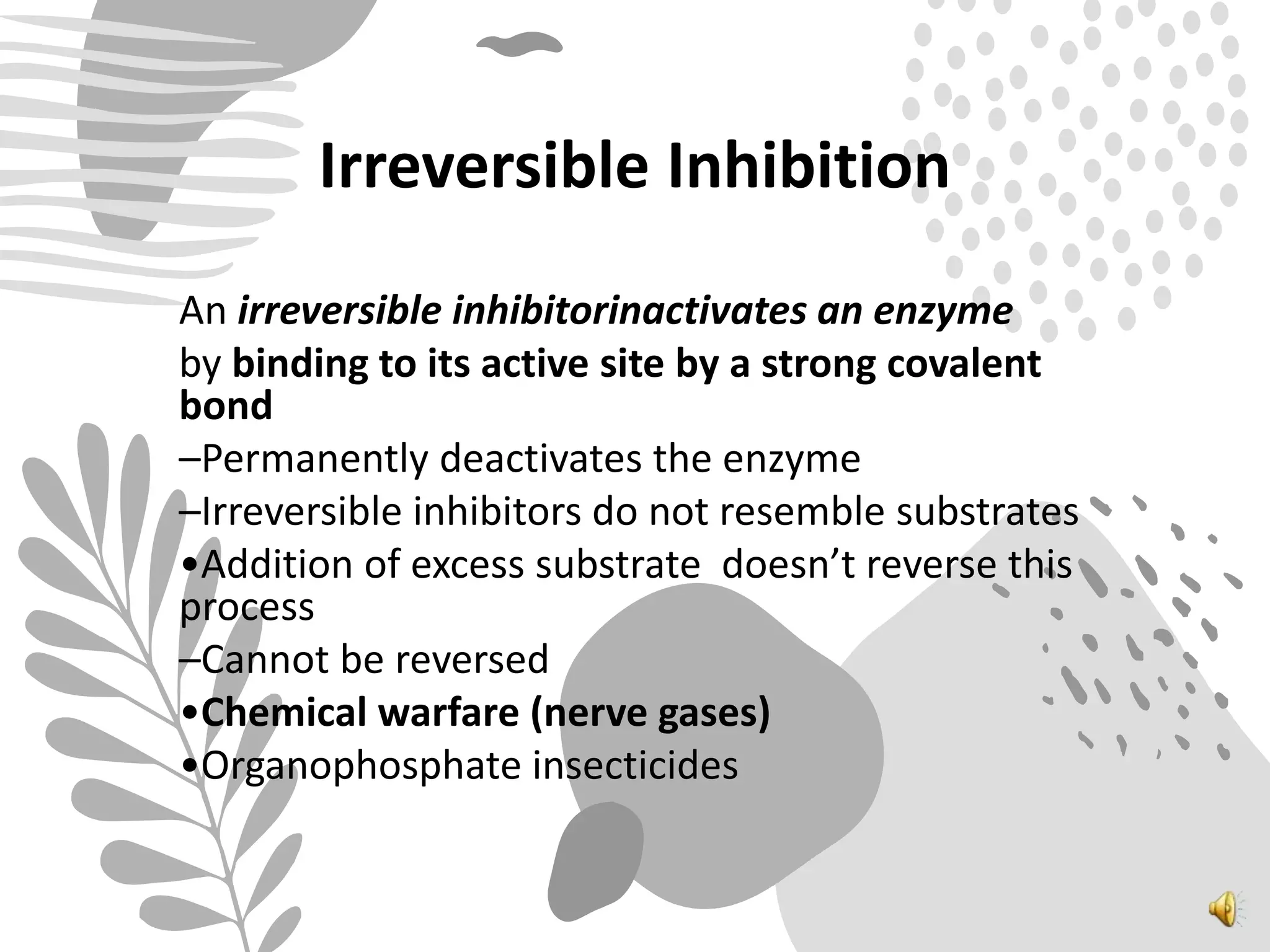 Irreversible Inhibition
An irreversible inhibitorinactivates an enzyme
by binding to its active site by a strong covalent
bond
–Permanently deactivates the enzyme
–Irreversible inhibitors do not resemble substrates
•Addition of excess substrate doesn’t reverse this
process
–Cannot be reversed
•Chemical warfare (nerve gases)
•Organophosphate insecticides
 