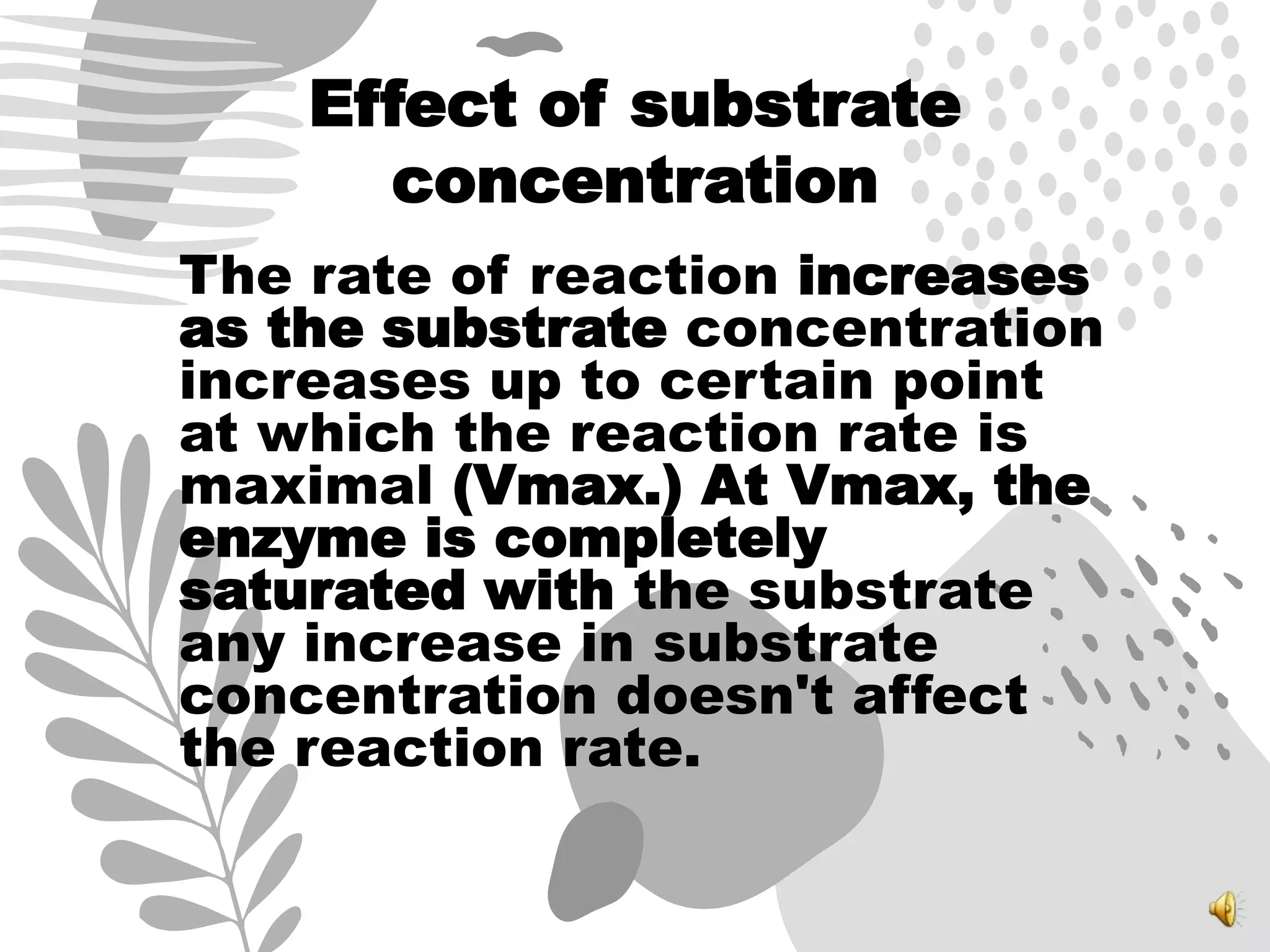 Effect of substrate
concentration
The rate of reaction increases
as the substrate concentration
increases up to certain point
at which the reaction rate is
maximal (Vmax.) At Vmax, the
enzyme is completely
saturated with the substrate
any increase in substrate
concentration doesn't affect
the reaction rate.
 
