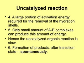 Uncatalyzed reaction
• 4. A large portion of activation energy
required for the removal of the hydration
shells.
• 5. Only small amount of A-B complexes
can produce this amount of energy.
• Hence the uncatalyzed organic reaction is
slow.
• 6. Formation of products: after transition
state – spontaneously.
 