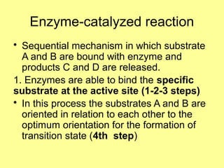 Enzyme-catalyzed reaction
• Sequential mechanism in which substrate
A and B are bound with enzyme and
products C and D are released.
1. Enzymes are able to bind the specific
substrate at the active site (1-2-3 steps)
• In this process the substrates A and B are
oriented in relation to each other to the
optimum orientation for the formation of
transition state (4th step)
 