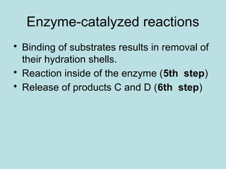 Enzyme-catalyzed reactions
• Binding of substrates results in removal of
their hydration shells.
• Reaction inside of the enzyme (5th step)
• Release of products C and D (6th step)
 