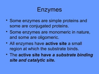 Enzymes
• Some enzymes are simple proteins and
some are conjugated proteins.
• Some enzymes are monomeric in nature,
and some are oligomeric.
• All enzymes have active site a small
region at which the substrate binds.
• The active site have a substrate binding
site and catalytic site.
 