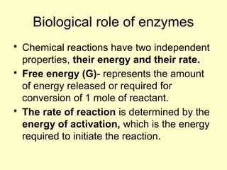 Biological role of enzymes
• Chemical reactions have two independent
properties, their energy and their rate.
• Free energy (G)- represents the amount
of energy released or required for
conversion of 1 mole of reactant.
• The rate of reaction is determined by the
energy of activation, which is the energy
required to initiate the reaction.
 