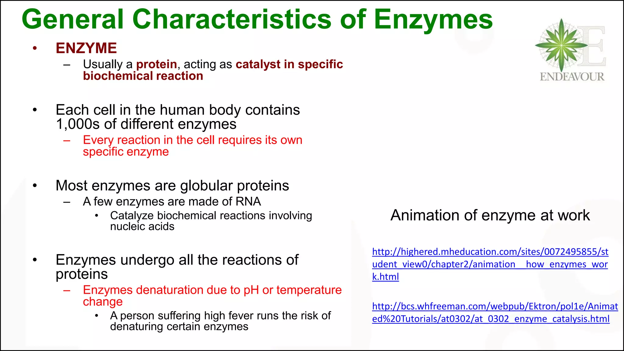 General Characteristics of Enzymes
• ENZYME
– Usually a protein, acting as catalyst in specific
biochemical reaction
• Each cell in the human body contains
1,000s of different enzymes
– Every reaction in the cell requires its own
specific enzyme
• Most enzymes are globular proteins
– A few enzymes are made of RNA
• Catalyze biochemical reactions involving
nucleic acids
• Enzymes undergo all the reactions of
proteins
– Enzymes denaturation due to pH or temperature
change
• A person suffering high fever runs the risk of
denaturing certain enzymes
http://highered.mheducation.com/sites/0072495855/st
udent_view0/chapter2/animation__how_enzymes_wor
k.html
Animation of enzyme at work
http://bcs.whfreeman.com/webpub/Ektron/pol1e/Animat
ed%20Tutorials/at0302/at_0302_enzyme_catalysis.html
 