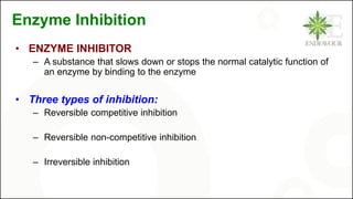 Enzyme Inhibition
• ENZYME INHIBITOR
– A substance that slows down or stops the normal catalytic function of
an enzyme by binding to the enzyme
• Three types of inhibition:
– Reversible competitive inhibition
– Reversible non-competitive inhibition
– Irreversible inhibition
 