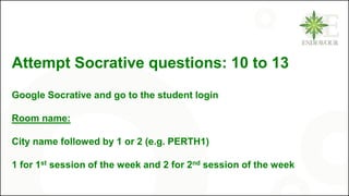 Attempt Socrative questions: 10 to 13
Google Socrative and go to the student login
Room name:
City name followed by 1 or 2 (e.g. PERTH1)
1 for 1st session of the week and 2 for 2nd session of the week
 