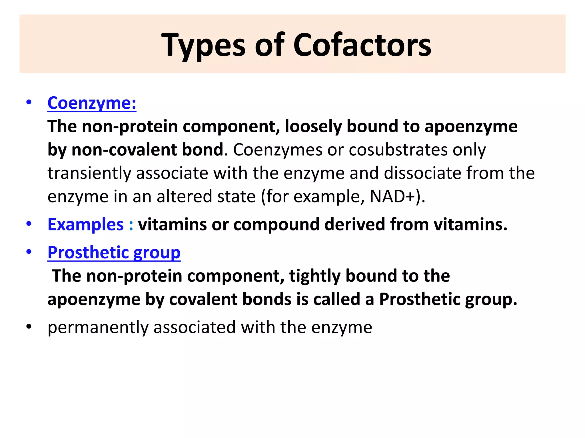Types of Cofactors
• Coenzyme:
The non-protein component, loosely bound to apoenzyme
by non-covalent bond. Coenzymes or cosubstrates only
transiently associate with the enzyme and dissociate from the
enzyme in an altered state (for example, NAD+).
• Examples : vitamins or compound derived from vitamins.
• Prosthetic group
The non-protein component, tightly bound to the
apoenzyme by covalent bonds is called a Prosthetic group.
• permanently associated with the enzyme
 