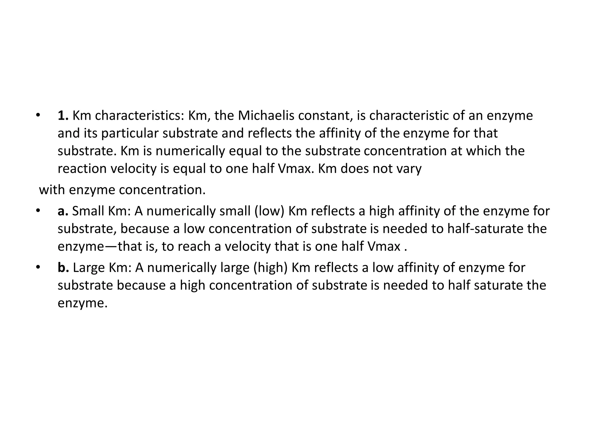 • 1. Km characteristics: Km, the Michaelis constant, is characteristic of an enzyme
and its particular substrate and reflects the affinity of the enzyme for that
substrate. Km is numerically equal to the substrate concentration at which the
reaction velocity is equal to one half Vmax. Km does not vary
with enzyme concentration.
• a. Small Km: A numerically small (low) Km reflects a high affinity of the enzyme for
substrate, because a low concentration of substrate is needed to half-saturate the
enzyme—that is, to reach a velocity that is one half Vmax .
• b. Large Km: A numerically large (high) Km reflects a low affinity of enzyme for
substrate because a high concentration of substrate is needed to half saturate the
enzyme.
 