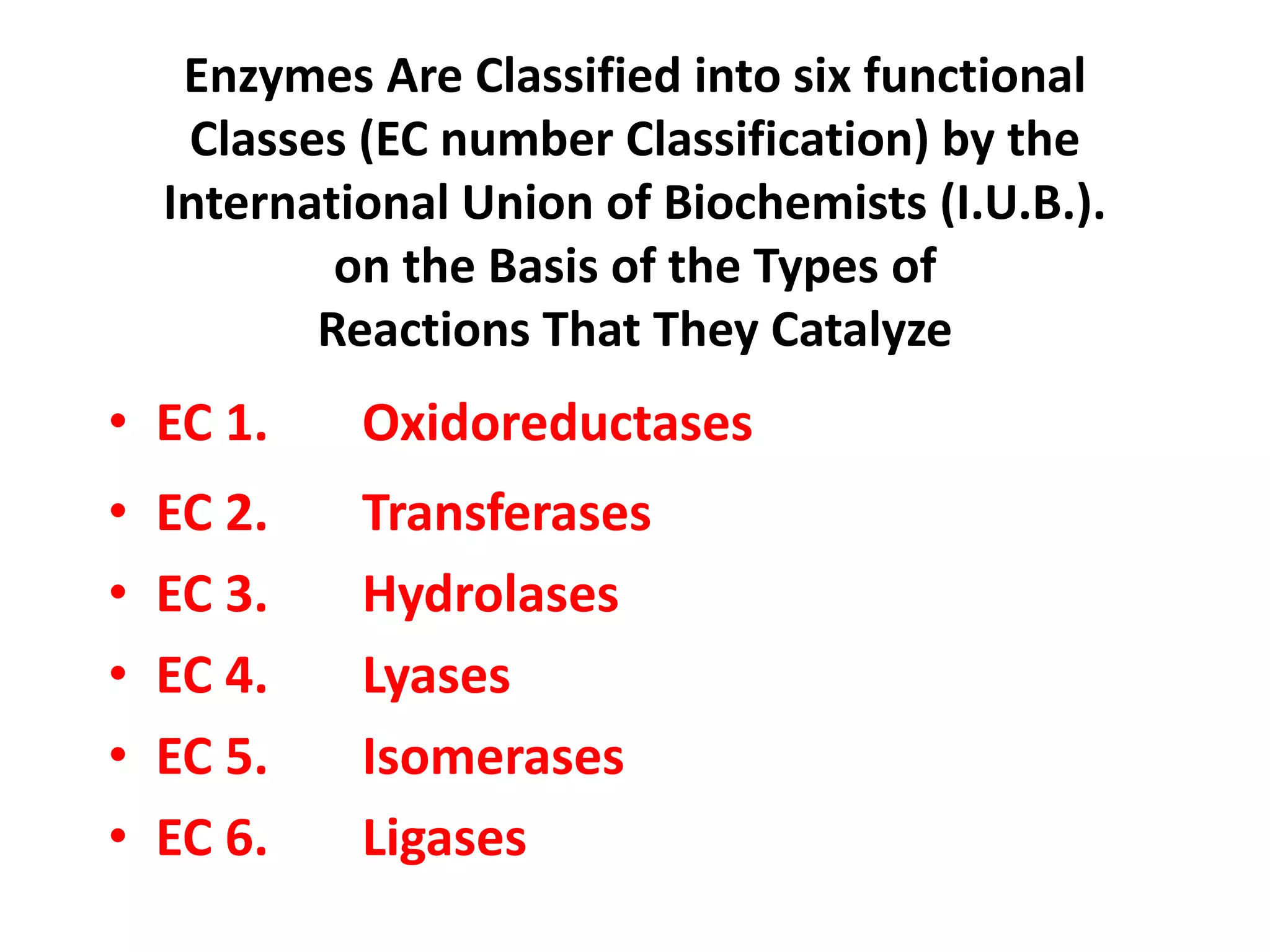 Enzymes Are Classified into six functional
Classes (EC number Classification) by the
International Union of Biochemists (I.U.B.).
on the Basis of the Types of
Reactions That They Catalyze
• EC 1. Oxidoreductases
• EC 2. Transferases
• EC 3. Hydrolases
• EC 4. Lyases
• EC 5. Isomerases
• EC 6. Ligases
 