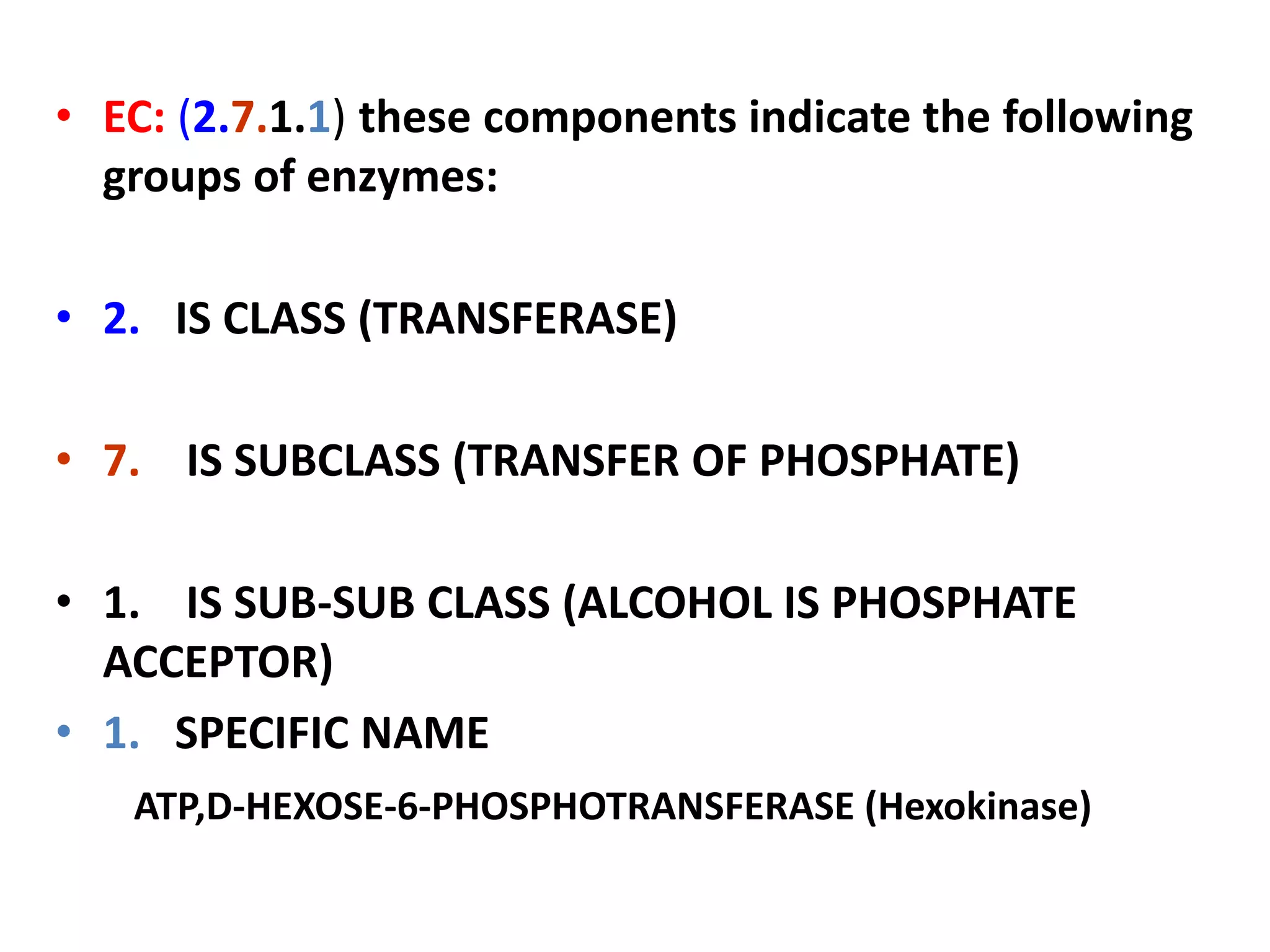 • EC: (2.7.1.1) these components indicate the following
groups of enzymes:
• 2. IS CLASS (TRANSFERASE)
• 7. IS SUBCLASS (TRANSFER OF PHOSPHATE)
• 1. IS SUB-SUB CLASS (ALCOHOL IS PHOSPHATE
ACCEPTOR)
• 1. SPECIFIC NAME
ATP,D-HEXOSE-6-PHOSPHOTRANSFERASE (Hexokinase)
 