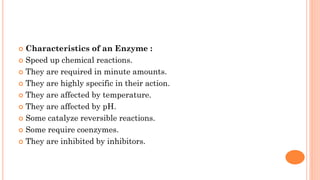  Characteristics of an Enzyme :
 Speed up chemical reactions.
 They are required in minute amounts.
 They are highly specific in their action.
 They are affected by temperature.
 They are affected by pH.
 Some catalyze reversible reactions.
 Some require coenzymes.
 They are inhibited by inhibitors.
 