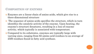 COMPOSITION OF ENZYMES
 Enzymes are a linear chain of amino acids, which give rise to a
three-dimensional structure
 The sequence of amino acids specifies the structure, which in turn
identifies the catalytic activity of the enzyme. Upon heating, the
enzyme’s structure denatures, resulting in a loss of enzyme
activity, which typically is associated with temperature.
 Compared to its substrates, enzymes are typically large with
varying sizes, ranging from 62 amino acid residues to an average of
2500 residues found in fatty acid synthase.
 