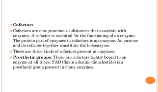  Cofactors
 Cofactors are non-proteinous substances that associate with
enzymes. A cofactor is essential for the functioning of an enzyme.
The protein part of enzymes in cofactors is apoenzyme. An enzyme
and its cofactor together constitute the holoenzyme.
 There are three kinds of cofactors present in enzymes:
 Prosthetic groups: These are cofactors tightly bound to an
enzyme at all times. FAD (flavin adenine dinucleotide) is a
prosthetic group present in many enzymes.
 