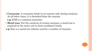  Coenzyme: A coenzyme binds to an enzyme only during catalysis.
At all other times, it is detached from the enzyme.
e.g: NAD is a common coenzyme.
 Metal ions: For the catalysis of certain enzymes, a metal ion is
required at the active site to form coordinate bonds.
e.g: Zinc is a metal ion cofactor used by a number of enzymes.
 