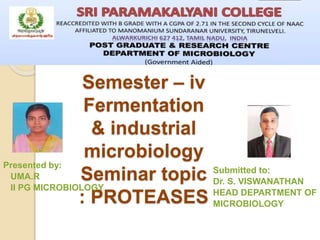Semester – iv
Fermentation
& industrial
microbiology
Seminar topic
: PROTEASES
Presented by:
UMA.R
II PG MICROBIOLOGY
Submitted to:
Dr. S. VISWANATHAN
HEAD DEPARTMENT OF
MICROBIOLOGY
 
