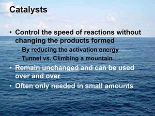 Catalysts
• Control the speed of reactions without
changing the products formed
– By reducing the activation energy
– Tunnel vs. Climbing a mountain
• Remain unchanged and can be used
over and over
• Often only needed in small amounts
 
