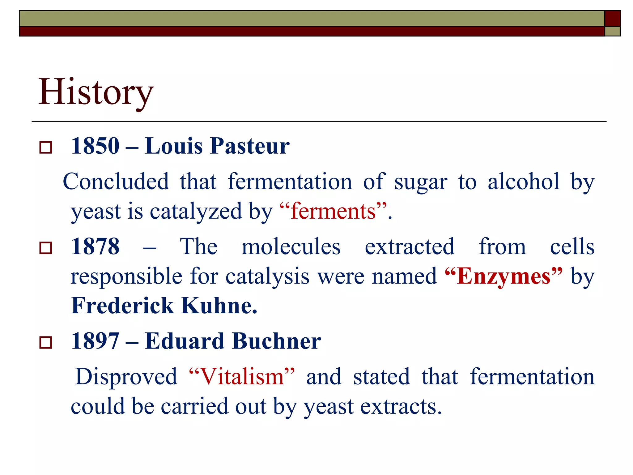 History
 1850 – Louis Pasteur
Concluded that fermentation of sugar to alcohol by
yeast is catalyzed by “ferments”.
 1878 – The molecules extracted from cells
responsible for catalysis were named “Enzymes” by
Frederick Kuhne.
 1897 – Eduard Buchner
Disproved “Vitalism” and stated that fermentation
could be carried out by yeast extracts.
 