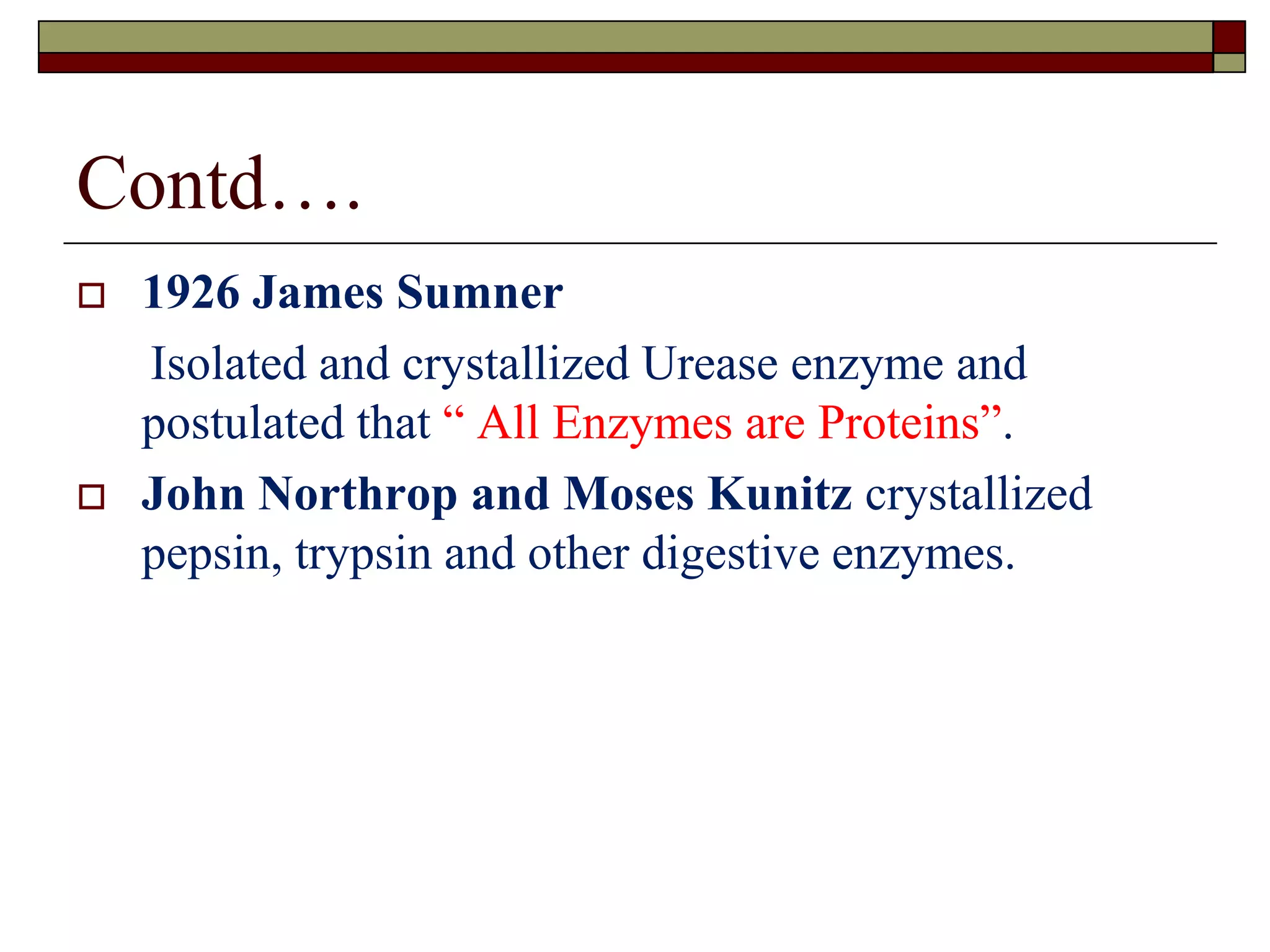 Contd….
 1926 James Sumner
Isolated and crystallized Urease enzyme and
postulated that “ All Enzymes are Proteins”.
 John Northrop and Moses Kunitz crystallized
pepsin, trypsin and other digestive enzymes.
 