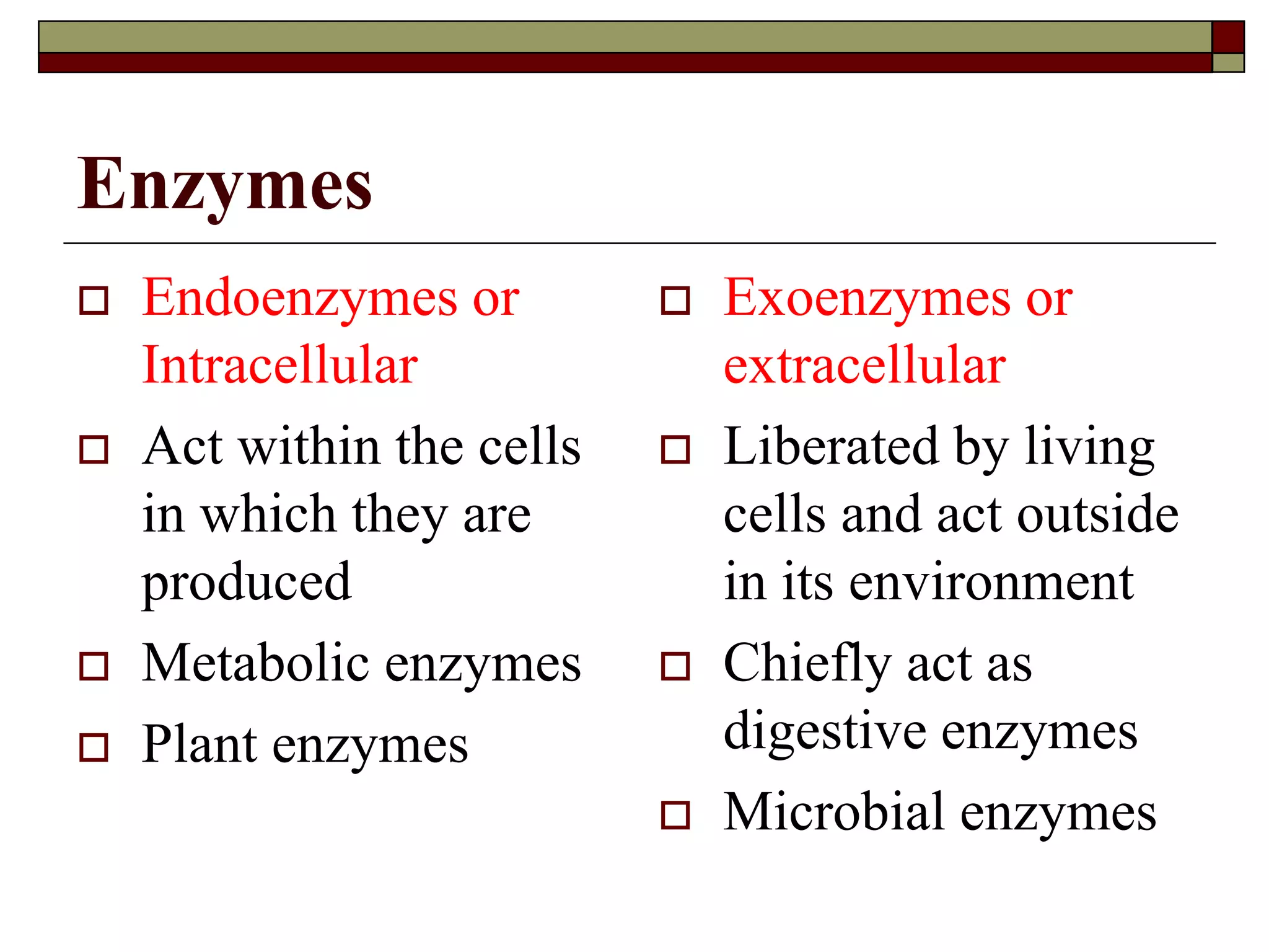 Enzymes
 Endoenzymes or
Intracellular
 Act within the cells
in which they are
produced
 Metabolic enzymes
 Plant enzymes
 Exoenzymes or
extracellular
 Liberated by living
cells and act outside
in its environment
 Chiefly act as
digestive enzymes
 Microbial enzymes
 