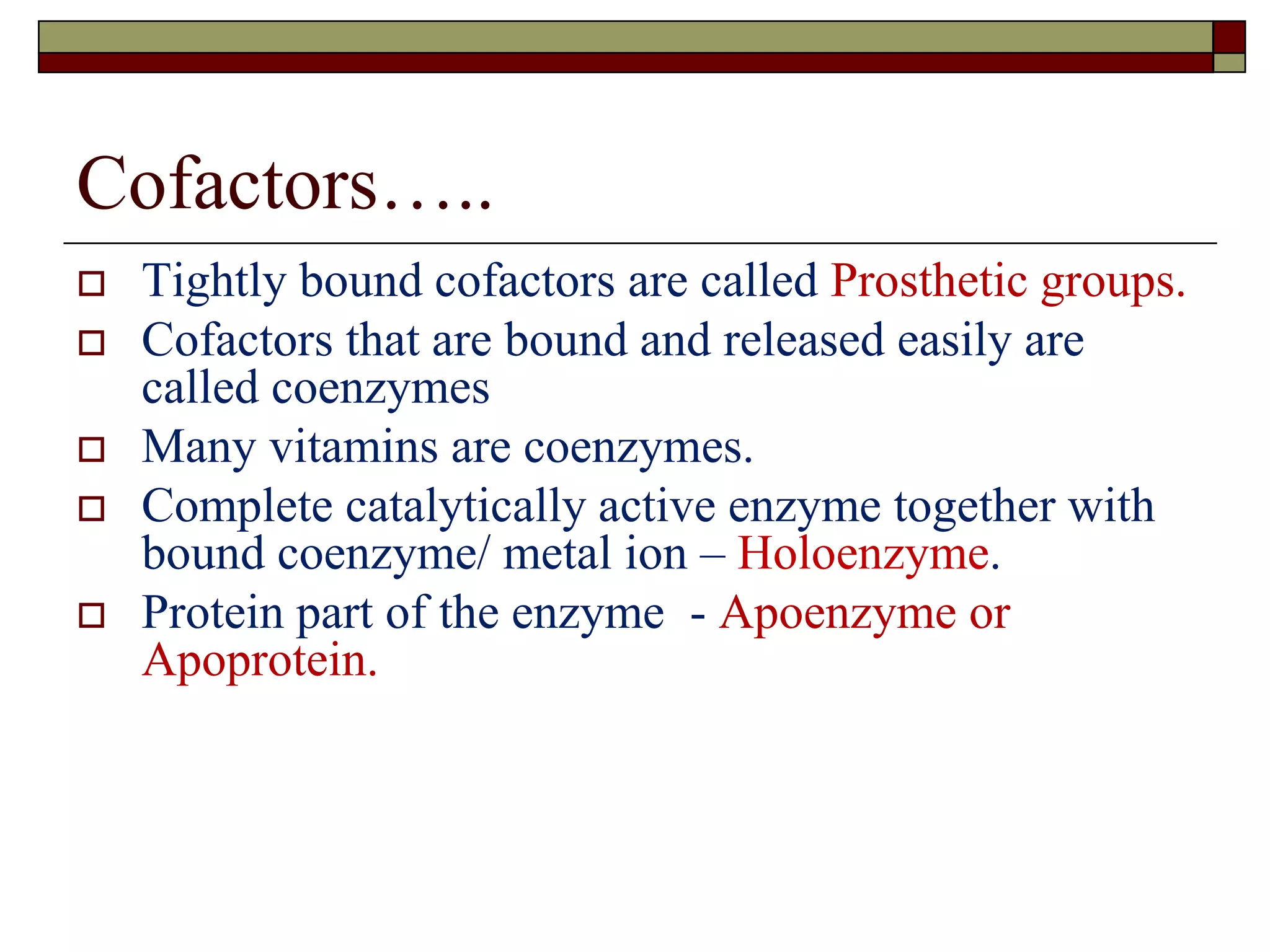 Cofactors…..
 Tightly bound cofactors are called Prosthetic groups.
 Cofactors that are bound and released easily are
called coenzymes
 Many vitamins are coenzymes.
 Complete catalytically active enzyme together with
bound coenzyme/ metal ion – Holoenzyme.
 Protein part of the enzyme - Apoenzyme or
Apoprotein.
 