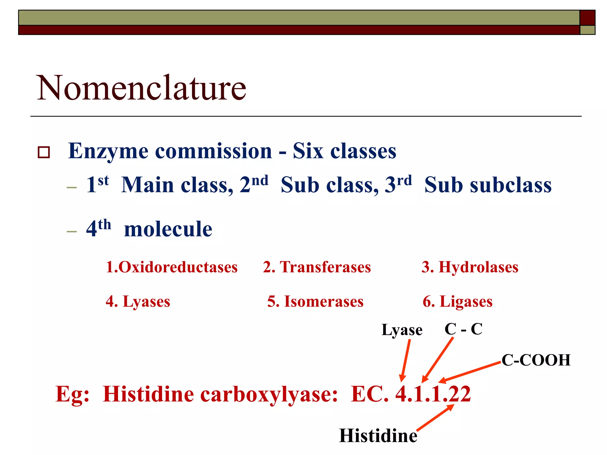 Nomenclature
 Enzyme commission - Six classes
– 1st Main class, 2nd Sub class, 3rd Sub subclass
– 4th molecule
1.Oxidoreductases 2. Transferases 3. Hydrolases
4. Lyases 5. Isomerases 6. Ligases
Eg: Histidine carboxylyase: EC. 4.1.1.22
Lyase C - C
C-COOH
Histidine
 