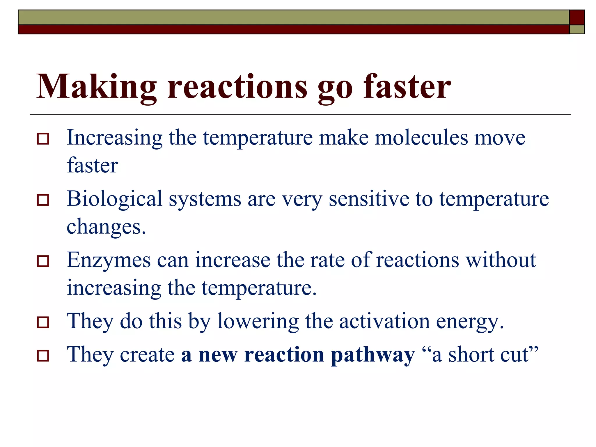 Making reactions go faster
 Increasing the temperature make molecules move
faster
 Biological systems are very sensitive to temperature
changes.
 Enzymes can increase the rate of reactions without
increasing the temperature.
 They do this by lowering the activation energy.
 They create a new reaction pathway “a short cut”
 